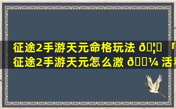 征途2手游天元命格玩法 🦆 「征途2手游天元怎么激 🐼 活和升级」